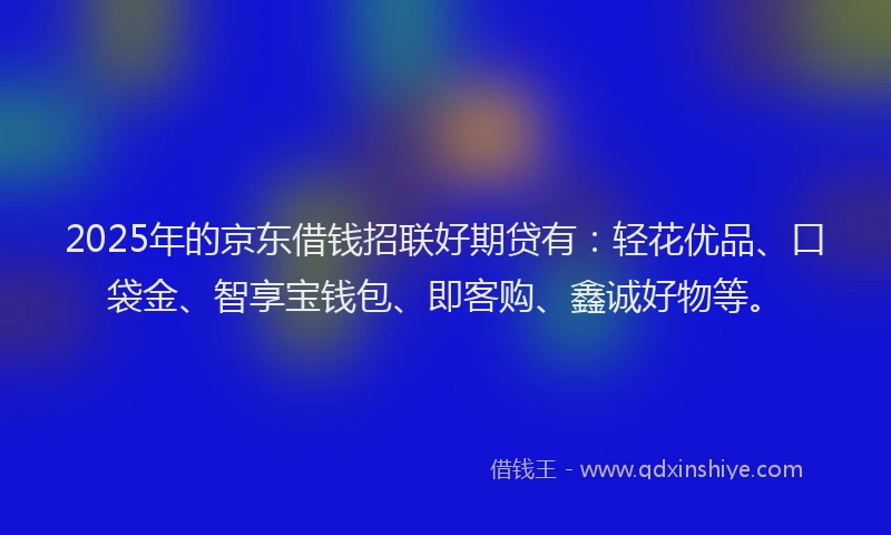 2025年的京东借钱招联好期贷有：轻花优品、口袋金、智享宝钱包、即客购、鑫诚好物等。