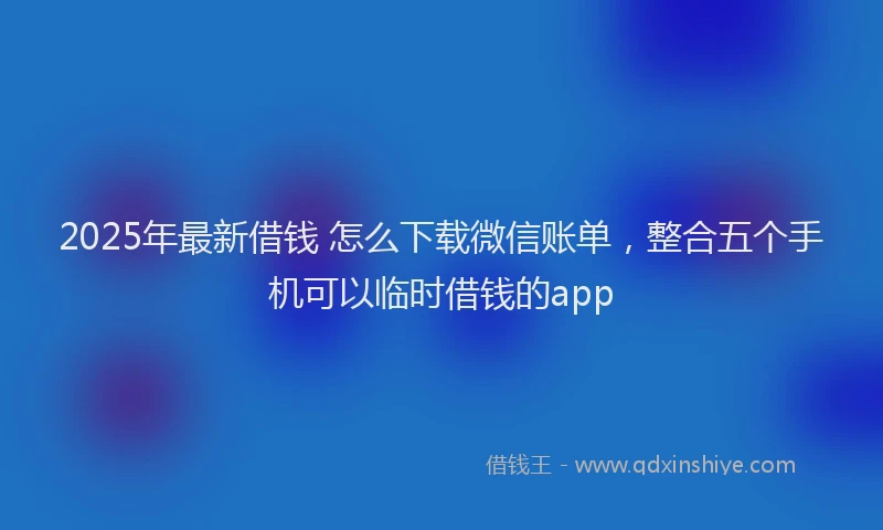 2025年最新借钱 怎么下载微信账单，整合五个手机可以临时借钱的app