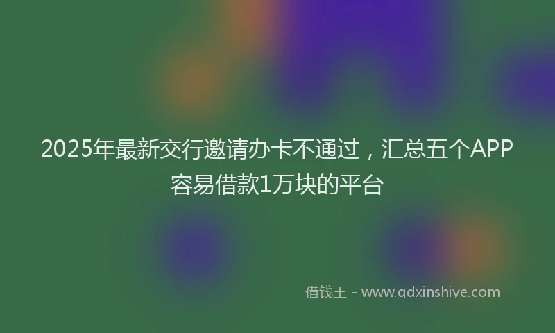 2025年最新交行邀请办卡不通过，汇总五个APP容易借款1万块的平台