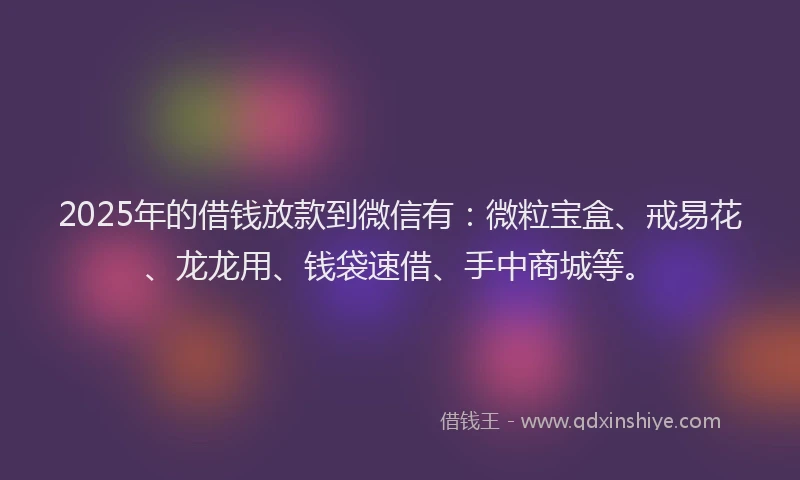 2025年的借钱放款到微信有：微粒宝盒、戒易花、龙龙用、钱袋速借、手中商城等。