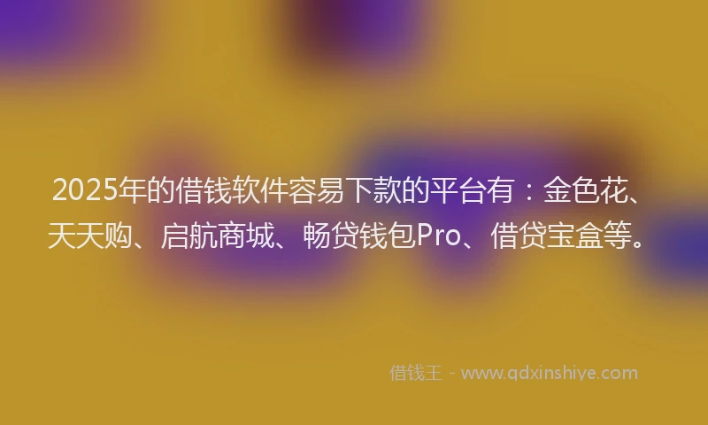 2025年的借钱软件容易下款的平台有：金色花、天天购、启航商城、畅贷钱包Pro、借贷宝盒等。