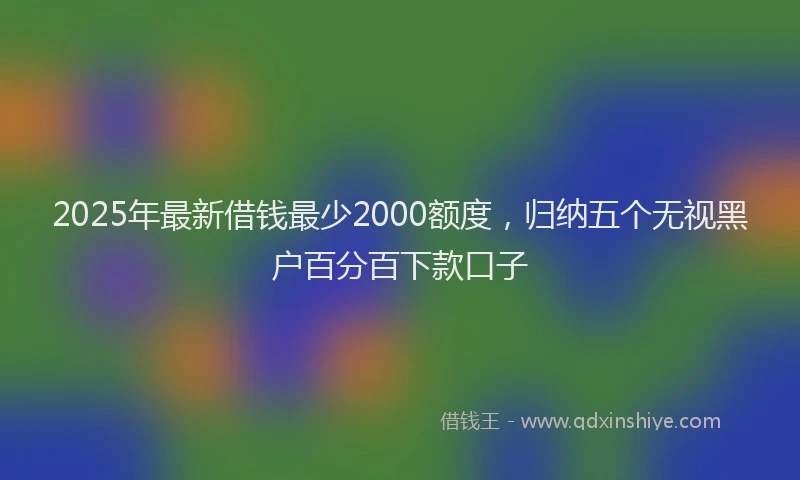2025年最新借钱最少2000额度，归纳五个无视黑户百分百下款口子