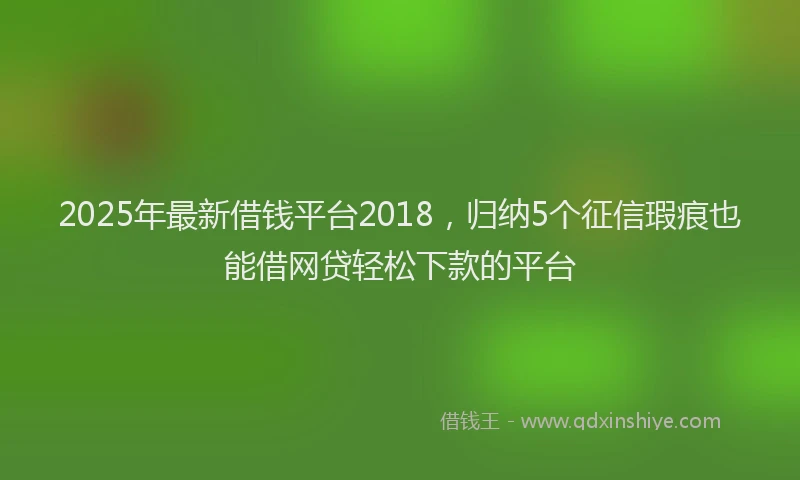 2025年最新借钱平台2018，归纳5个征信瑕疵也能借网贷轻松下款的平台