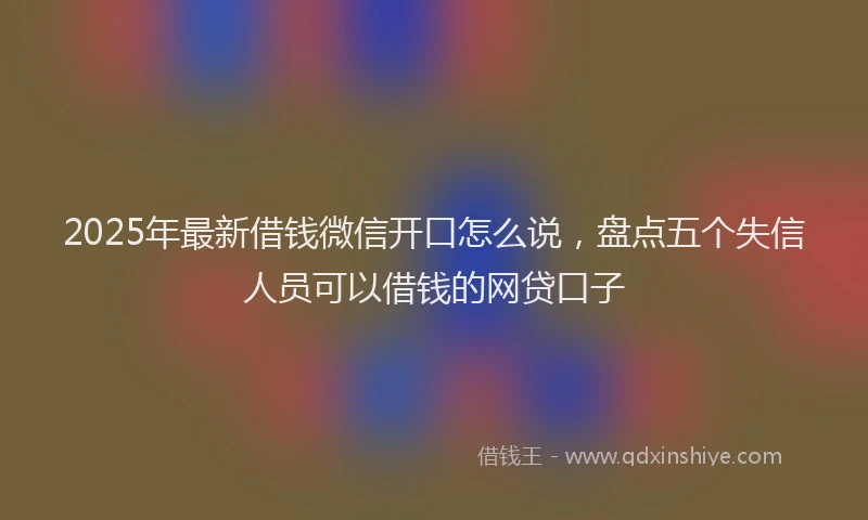 2025年最新借钱微信开口怎么说，盘点五个失信人员可以借钱的网贷口子