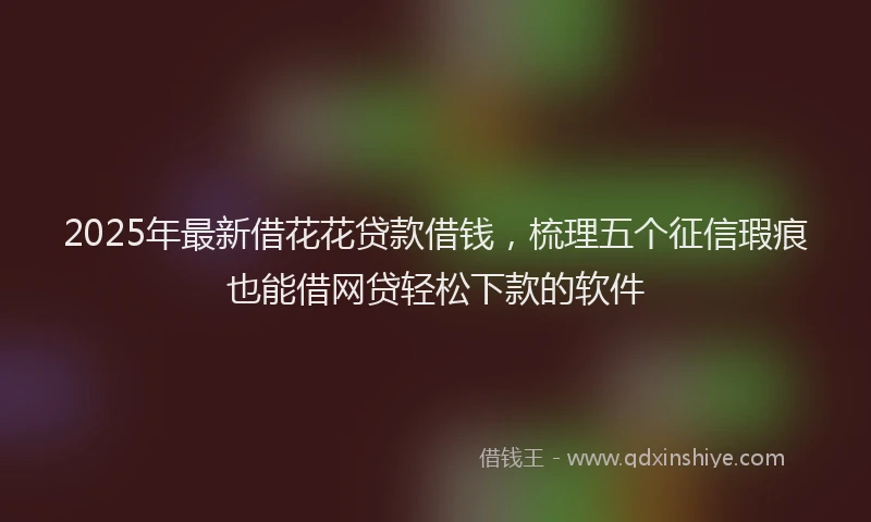 2025年最新借花花贷款借钱，梳理五个征信瑕疵也能借网贷轻松下款的软件