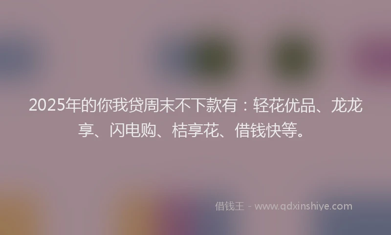 2025年的你我贷周末不下款有：轻花优品、龙龙享、闪电购、桔享花、借钱快等。