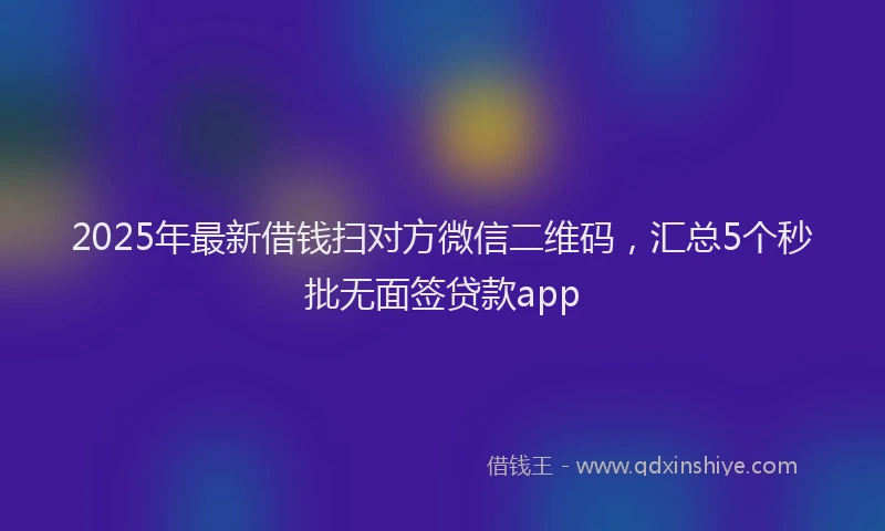2025年最新借钱扫对方微信二维码，汇总5个秒批无面签贷款app