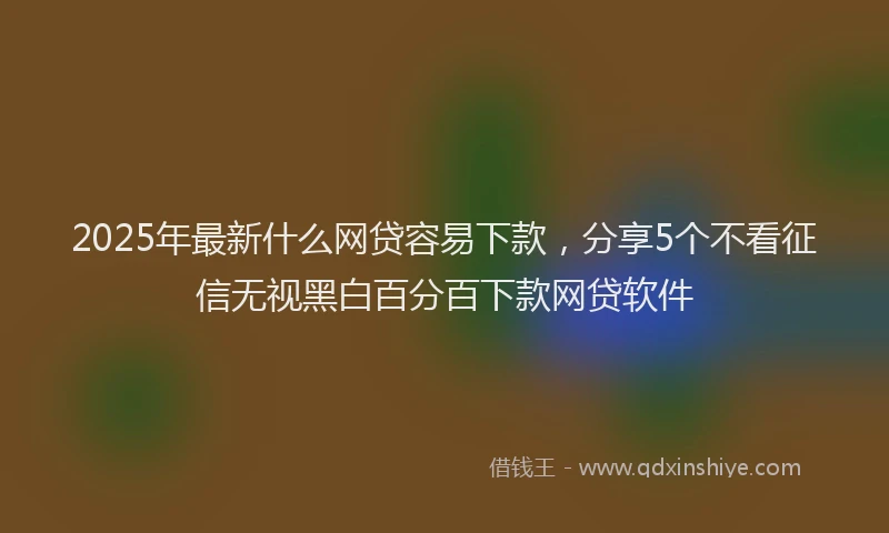 2025年最新什么网贷容易下款，分享5个不看征信无视黑白百分百下款网贷软件