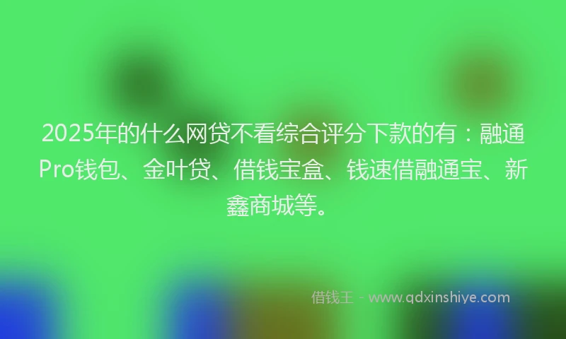 2025年的什么网贷不看综合评分下款的有：融通Pro钱包、金叶贷、借钱宝盒、钱速借融通宝、新鑫商城等。