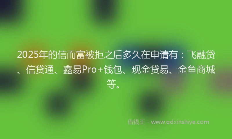 2025年的信而富被拒之后多久在申请有：飞融贷、信贷通、鑫易Pro+钱包、现金贷易、金鱼商城等。