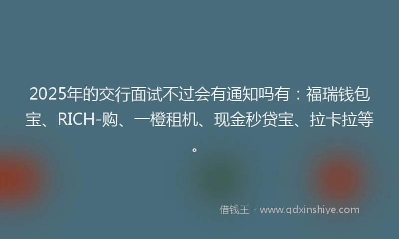 2025年的交行面试不过会有通知吗有：福瑞钱包宝、RICH-购、一橙租机、现金秒贷宝、拉卡拉等。