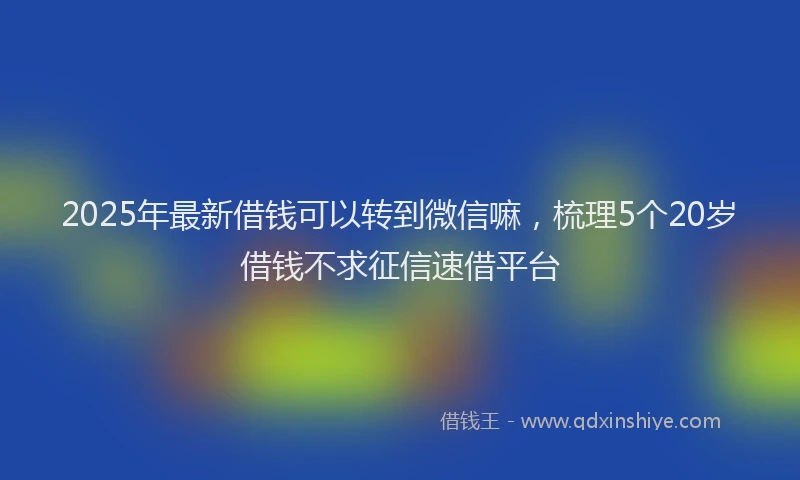 2025年最新借钱可以转到微信嘛，梳理5个20岁借钱不求征信速借平台