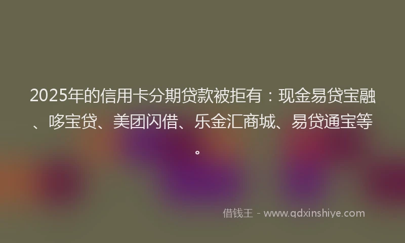 2025年的信用卡分期贷款被拒有：现金易贷宝融、哆宝贷、美团闪借、乐金汇商城、易贷通宝等。