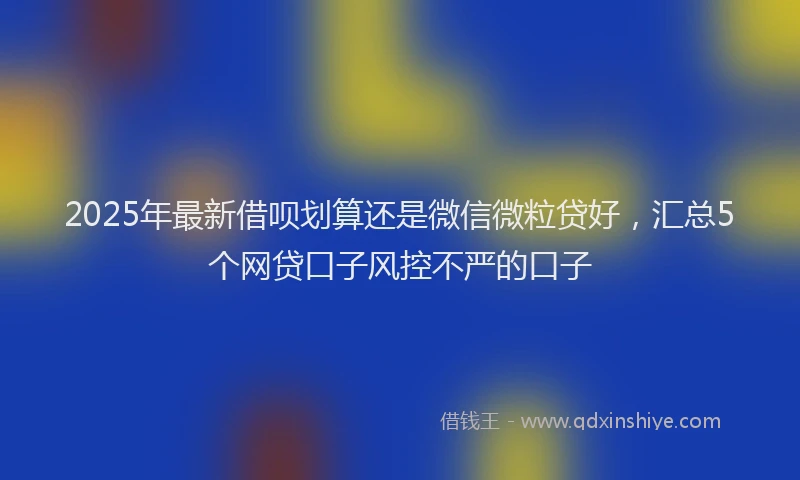 2025年最新借呗划算还是微信微粒贷好，汇总5个网贷口子风控不严的口子