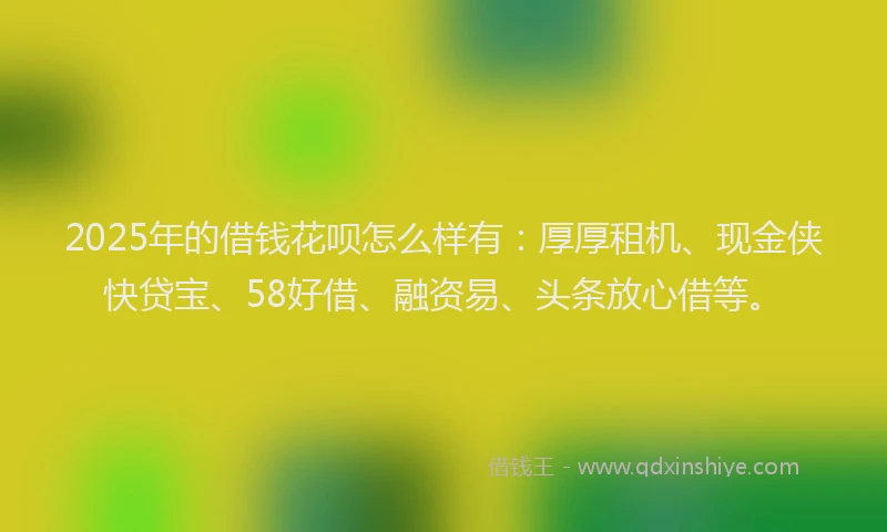 2025年的借钱花呗怎么样有：厚厚租机、现金侠快贷宝、58好借、融资易、头条放心借等。