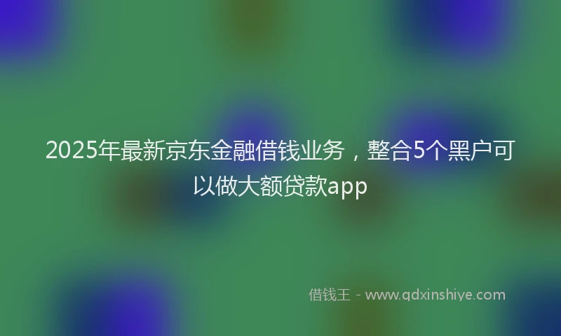 2025年最新京东金融借钱业务，整合5个黑户可以做大额贷款app