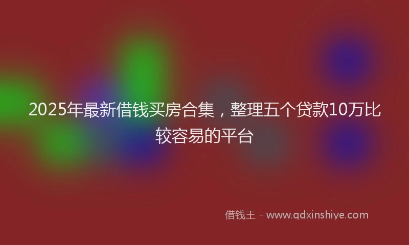 2025年最新借钱买房合集，整理五个贷款10万比较容易的平台