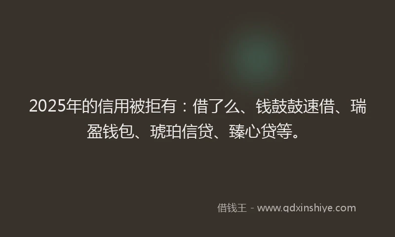 2025年的信用被拒有：借了么、钱鼓鼓速借、瑞盈钱包、琥珀信贷、臻心贷等。