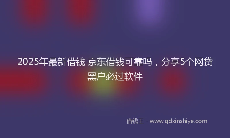2025年最新借钱 京东借钱可靠吗，分享5个网贷黑户必过软件