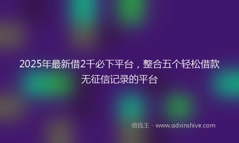 2025年最新借2千必下平台，整合五个轻松借款无征信记录的平台