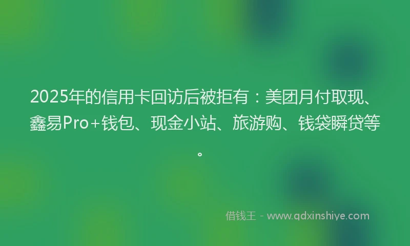 2025年的信用卡回访后被拒有：美团月付取现、鑫易Pro+钱包、现金小站、旅游购、钱袋瞬贷等。