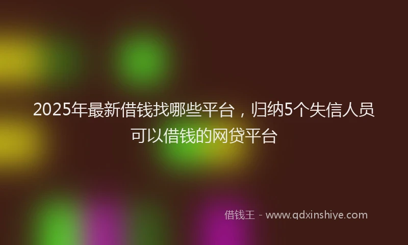 2025年最新借钱找哪些平台，归纳5个失信人员可以借钱的网贷平台