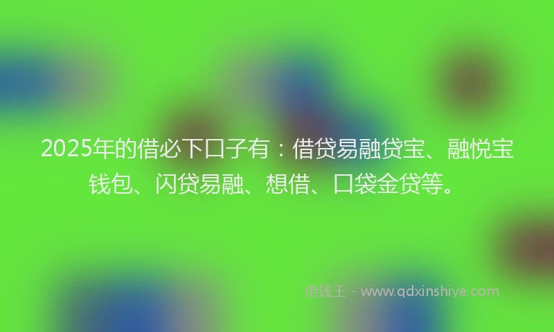 2025年的借必下口子有：借贷易融贷宝、融悦宝钱包、闪贷易融、想借、口袋金贷等。