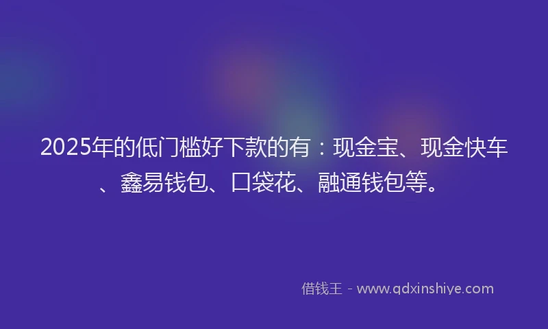 2025年的低门槛好下款的有：现金宝、现金快车、鑫易钱包、口袋花、融通钱包等。