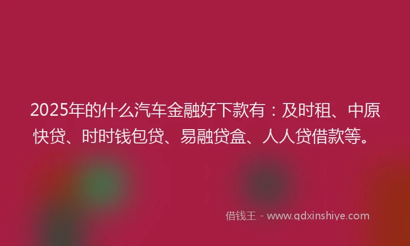 2025年的什么汽车金融好下款有：及时租、中原快贷、时时钱包贷、易融贷盒、人人贷借款等。