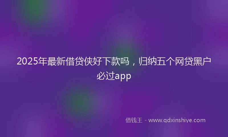 2025年最新借贷侠好下款吗，归纳五个网贷黑户必过app