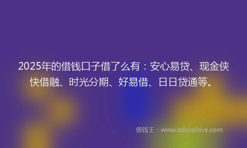 2025年的借钱口子借了么有：安心易贷、现金侠快借融、时光分期、好易借、日日贷通等。