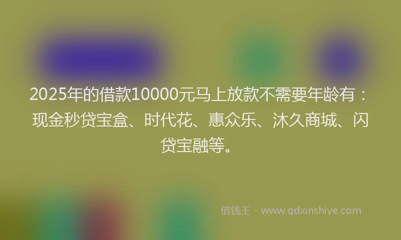 2025年的借款10000元马上放款不需要年龄有：现金秒贷宝盒、时代花、惠众乐、沐久商城、闪贷宝融等。