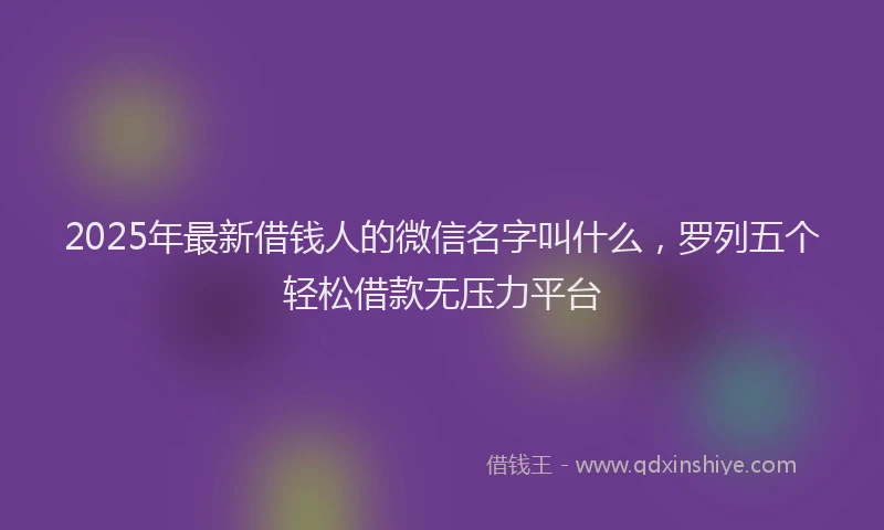 2025年最新借钱人的微信名字叫什么，罗列五个轻松借款无压力平台