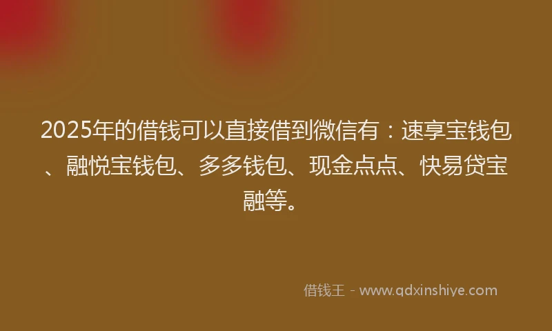 2025年的借钱可以直接借到微信有：速享宝钱包、融悦宝钱包、多多钱包、现金点点、快易贷宝融等。