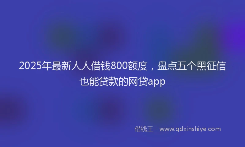 2025年最新人人借钱800额度，盘点五个黑征信也能贷款的网贷app