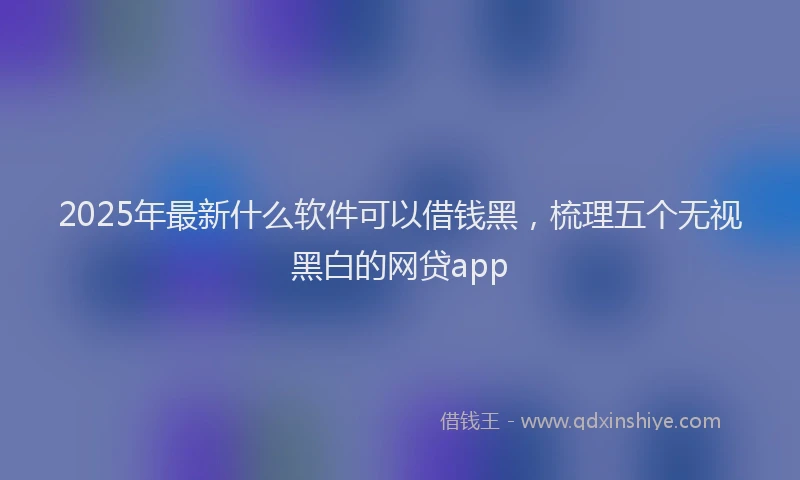 2025年最新什么软件可以借钱黑，梳理五个无视黑白的网贷app