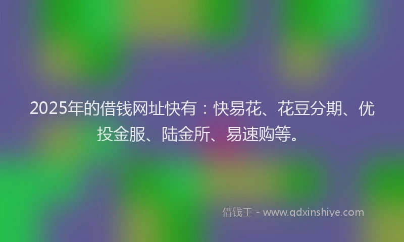 2025年的借钱网址快有：快易花、花豆分期、优投金服、陆金所、易速购等。