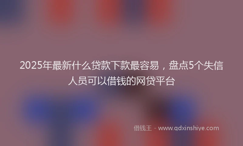 2025年最新什么贷款下款最容易，盘点5个失信人员可以借钱的网贷平台