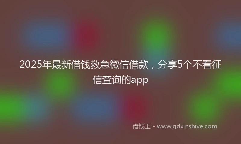 2025年最新借钱救急微信借款，分享5个不看征信查询的app