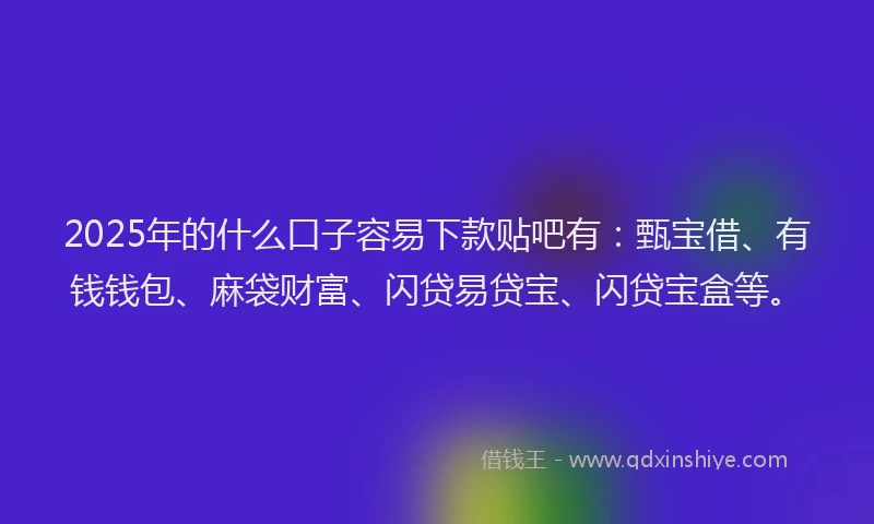 2025年的什么口子容易下款贴吧有：甄宝借、有钱钱包、麻袋财富、闪贷易贷宝、闪贷宝盒等。