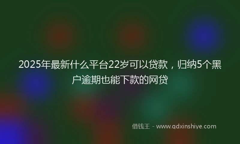 2025年最新什么平台22岁可以贷款，归纳5个黑户逾期也能下款的网贷