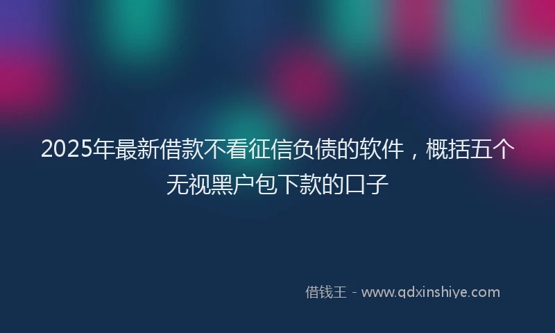 2025年最新借款不看征信负债的软件，概括五个无视黑户包下款的口子