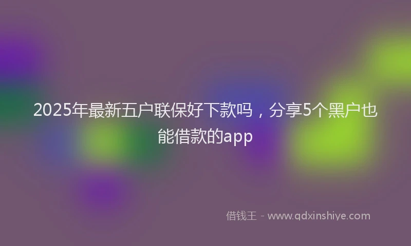 2025年最新五户联保好下款吗，分享5个黑户也能借款的app