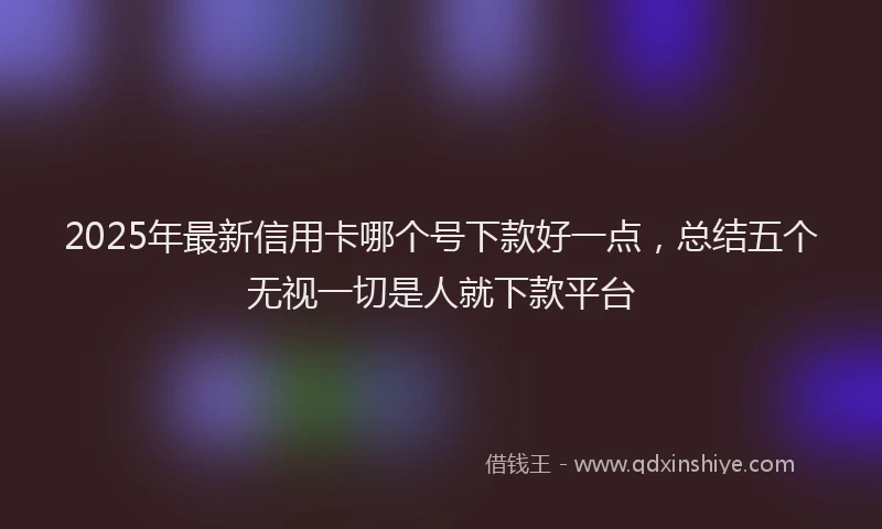 2025年最新信用卡哪个号下款好一点，总结五个无视一切是人就下款平台