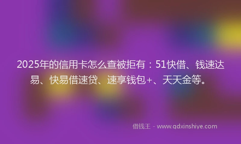 2025年的信用卡怎么查被拒有：51快借、钱速达易、快易借速贷、速享钱包+、天天金等。