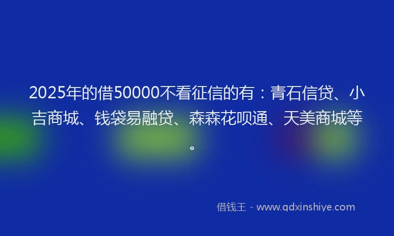 2025年的借50000不看征信的有：青石信贷、小吉商城、钱袋易融贷、森森花呗通、天美商城等。