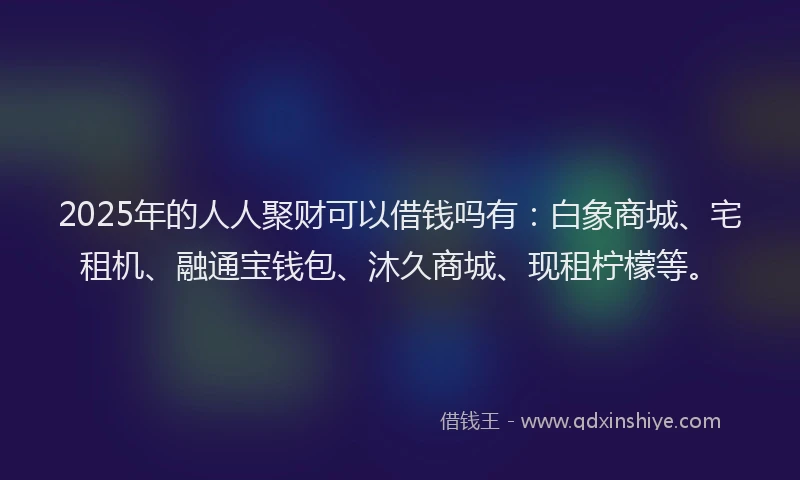 2025年的人人聚财可以借钱吗有：白象商城、宅租机、融通宝钱包、沐久商城、现租柠檬等。