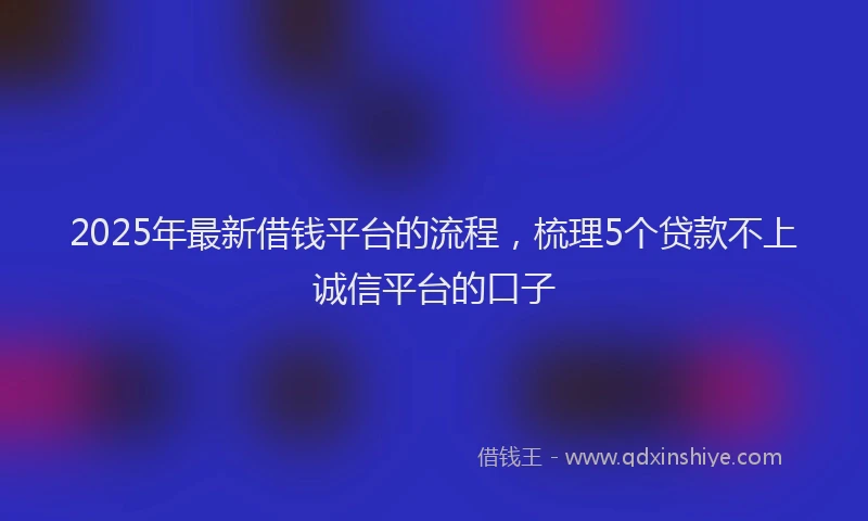 2025年最新借钱平台的流程，梳理5个贷款不上诚信平台的口子