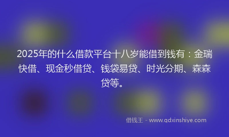 2025年的什么借款平台十八岁能借到钱有：金瑞快借、现金秒借贷、钱袋易贷、时光分期、森森贷等。