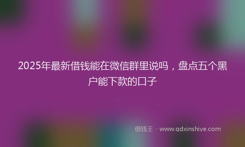 2025年最新借钱能在微信群里说吗，盘点五个黑户能下款的口子